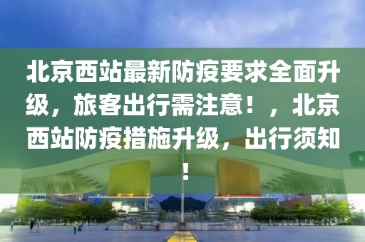 北京西站最新防疫要求全面升級，旅客出行需注意！，北京西站防疫措施升級，出行須知！