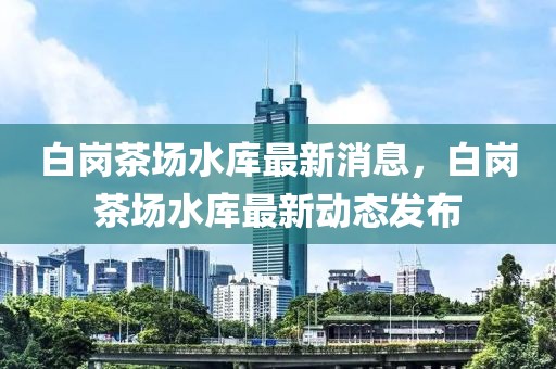 白崗茶場水庫最新消息，白崗茶場水庫最新動態(tài)發(fā)布