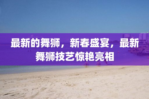 最新的舞獅，新春盛宴，最新舞獅技藝驚艷亮相