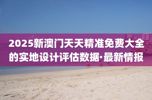 2025新澳門天天精準(zhǔn)免費大全的實地設(shè)計評估數(shù)據(jù)·最新情報