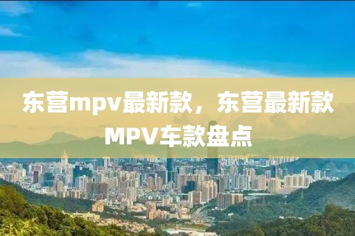 東營(yíng)mpv最新款，東營(yíng)最新款MPV車(chē)款盤(pán)點(diǎn)