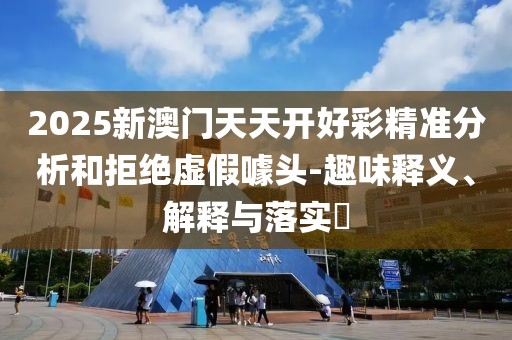 2025新澳門天天開好彩精準(zhǔn)分析和拒絕虛假噱頭-趣味釋義、解釋與落實(shí)?