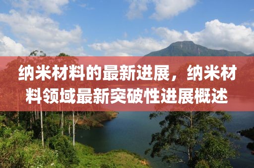 納米材料的最新進(jìn)展，納米材料領(lǐng)域最新突破性進(jìn)展概述