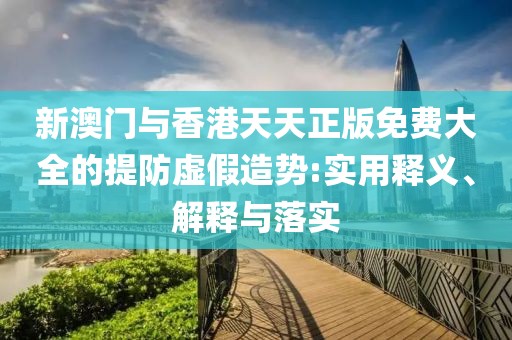 新澳門與香港天天正版免費(fèi)大全的提防虛假造勢:實(shí)用釋義、解釋與落實(shí)