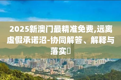 2025新澳門最精準(zhǔn)免費(fèi),遠(yuǎn)離虛假承諾沼-協(xié)同解答、解釋與落實(shí)?