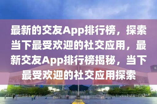 最新的交友App排行榜，探索當(dāng)下最受歡迎的社交應(yīng)用，最新交友App排行榜揭秘，當(dāng)下最受歡迎的社交應(yīng)用探索