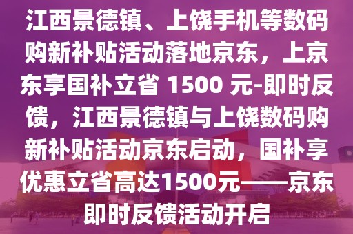 江西景德鎮(zhèn)、上饒手機等數(shù)碼購新補貼活動落地京東，上京東享國補立省 1500 元-即時反饋，江西景德鎮(zhèn)與上饒數(shù)碼購新補貼活動京東啟動，國補享優(yōu)惠立省高達1500元——京東即時反饋活動開啟