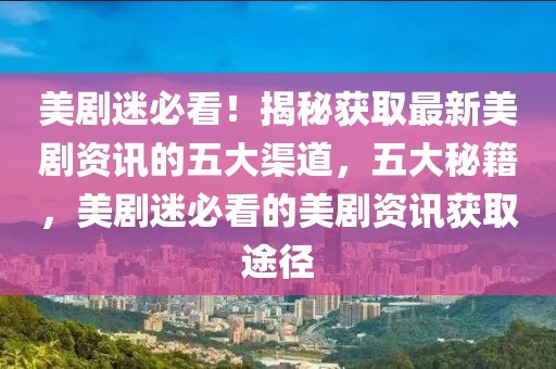 美劇迷必看！揭秘獲取最新美劇資訊的五大渠道，五大秘籍，美劇迷必看的美劇資訊獲取途徑