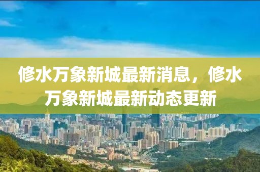修水萬象新城最新消息，修水萬象新城最新動(dòng)態(tài)更新