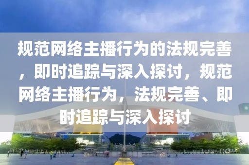規(guī)范網(wǎng)絡(luò)主播行為的法規(guī)完善，即時追蹤與深入探討，規(guī)范網(wǎng)絡(luò)主播行為，法規(guī)完善、即時追蹤與深入探討