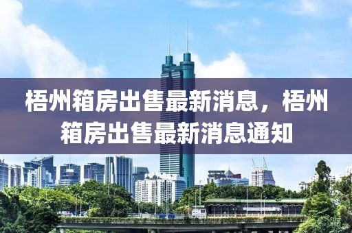 梧州箱房出售最新消息，梧州箱房出售最新消息通知