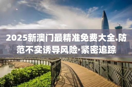 2025新澳門最精準免費大全.防范不實誘導(dǎo)風險·緊密追蹤