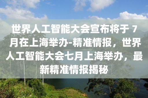 世界人工智能大會宣布將于 7 月在上海舉辦-精準(zhǔn)情報，世界人工智能大會七月上海舉辦，最新精準(zhǔn)情報揭秘