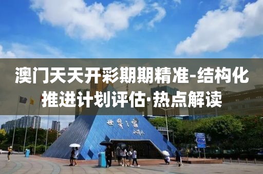 澳門天天開彩期期精準(zhǔn)-結(jié)構(gòu)化推進計劃評估·熱點解讀