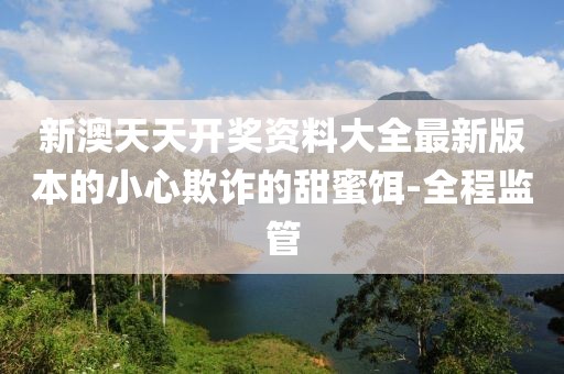 新澳天天開獎資料大全最新版本的小心欺詐的甜蜜餌-全程監(jiān)管