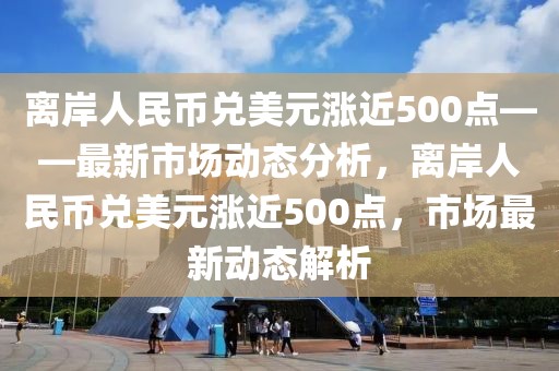 離岸人民幣兌美元漲近500點(diǎn)——最新市場(chǎng)動(dòng)態(tài)分析，離岸人民幣兌美元漲近500點(diǎn)，市場(chǎng)最新動(dòng)態(tài)解析
