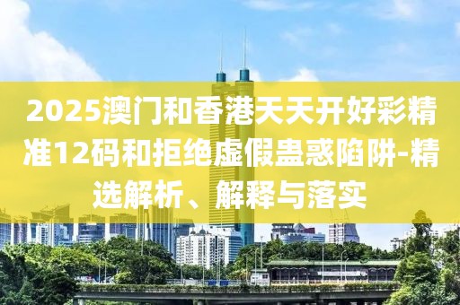 2025澳門(mén)和香港天天開(kāi)好彩精準(zhǔn)12碼和拒絕虛假蠱惑陷阱-精選解析、解釋與落實(shí)