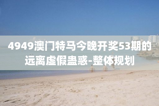 4949澳門特馬今晚開獎53期的遠離虛假蠱惑-整體規(guī)劃
