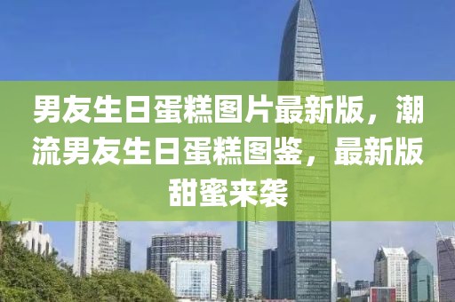 男友生日蛋糕圖片最新版，潮流男友生日蛋糕圖鑒，最新版甜蜜來(lái)襲