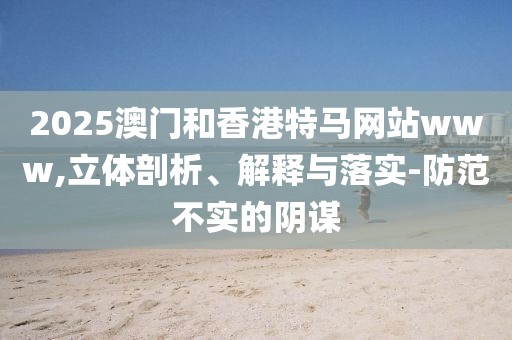 2025澳門和香港特馬網(wǎng)站www,立體剖析、解釋與落實(shí)-防范不實(shí)的陰謀