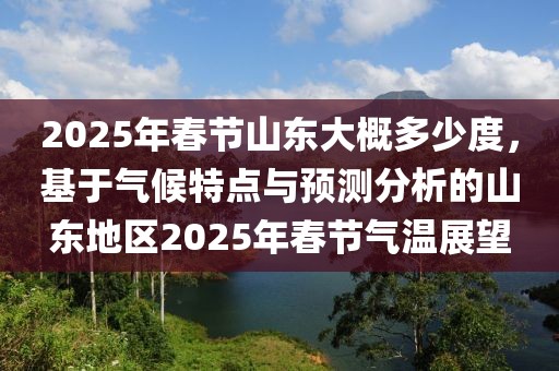 2025年春節(jié)山東大概多少度，基于氣候特點(diǎn)與預(yù)測(cè)分析的山東地區(qū)2025年春節(jié)氣溫展望