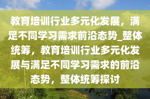 教育培訓行業(yè)多元化發(fā)展，滿足不同學習需求前沿態(tài)勢_整體統(tǒng)籌，教育培訓行業(yè)多元化發(fā)展與滿足不同學習需求的前沿態(tài)勢，整體統(tǒng)籌探討