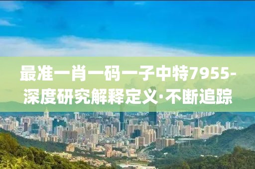 最準(zhǔn)一肖一碼一子中特7955-深度研究解釋定義·不斷追蹤