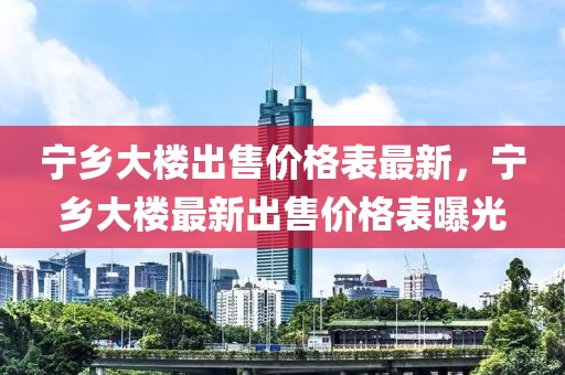 寧鄉(xiāng)大樓出售價(jià)格表最新，寧鄉(xiāng)大樓最新出售價(jià)格表曝光