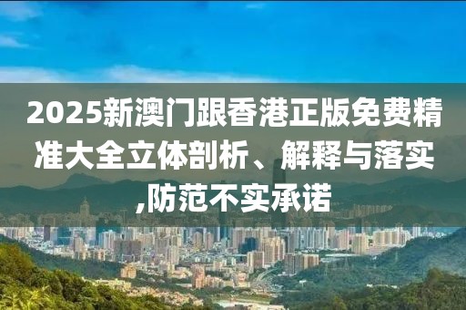 2025新澳門跟香港正版免費精準(zhǔn)大全立體剖析、解釋與落實,防范不實承諾