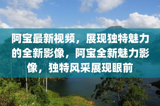 阿寶最新視頻，展現(xiàn)獨(dú)特魅力的全新影像，阿寶全新魅力影像，獨(dú)特風(fēng)采展現(xiàn)眼前