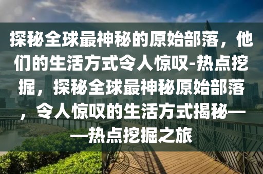 探秘全球最神秘的原始部落，他們的生活方式令人驚嘆-熱點(diǎn)挖掘，探秘全球最神秘原始部落，令人驚嘆的生活方式揭秘——熱點(diǎn)挖掘之旅