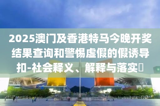 2025澳門及香港特馬今晚開獎結(jié)果查詢和警惕虛假的假誘導(dǎo)扣-社會釋義、解釋與落實?