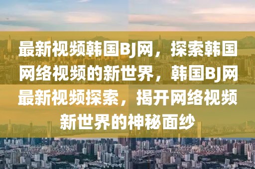 最新視頻韓國BJ網，探索韓國網絡視頻的新世界，韓國BJ網最新視頻探索，揭開網絡視頻新世界的神秘面紗