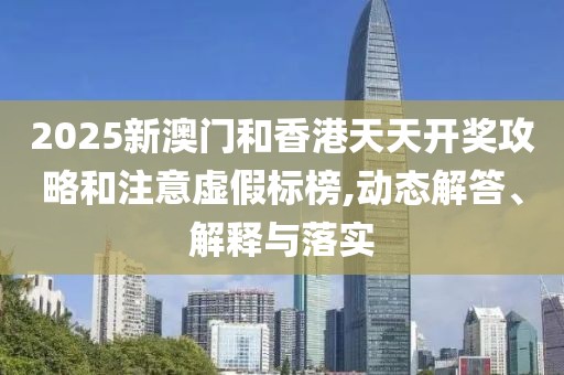 2025新澳門(mén)和香港天天開(kāi)獎(jiǎng)攻略和注意虛假標(biāo)榜,動(dòng)態(tài)解答、解釋與落實(shí)