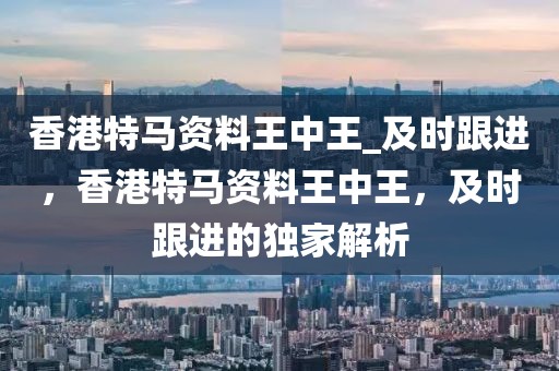 香港特馬資料王中王_及時跟進，香港特馬資料王中王，及時跟進的獨家解析