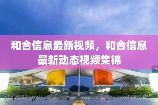 和合信息最新視頻，和合信息最新動態(tài)視頻集錦