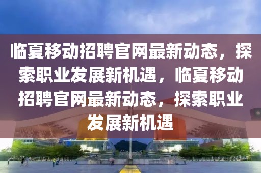臨夏移動(dòng)招聘官網(wǎng)最新動(dòng)態(tài)，探索職業(yè)發(fā)展新機(jī)遇，臨夏移動(dòng)招聘官網(wǎng)最新動(dòng)態(tài)，探索職業(yè)發(fā)展新機(jī)遇