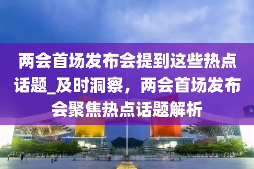 兩會首場發(fā)布會提到這些熱點話題_及時洞察，兩會首場發(fā)布會聚焦熱點話題解析
