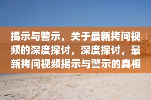 揭示與警示，關(guān)于最新拷問視頻的深度探討，深度探討，最新拷問視頻揭示與警示的真相