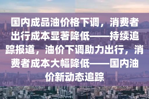 國內(nèi)成品油價格下調(diào)，消費者出行成本顯著降低——持續(xù)追蹤報道，油價下調(diào)助力出行，消費者成本大幅降低——國內(nèi)油價新動態(tài)追蹤