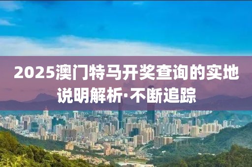 2025澳門特馬開(kāi)獎(jiǎng)查詢的實(shí)地說(shuō)明解析·不斷追蹤