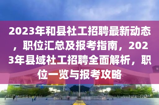 2023年和縣社工招聘最新動(dòng)態(tài)，職位匯總及報(bào)考指南，2023年縣域社工招聘全面解析，職位一覽與報(bào)考攻略
