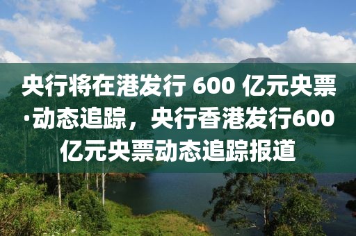 央行將在港發(fā)行 600 億元央票·動態(tài)追蹤，央行香港發(fā)行600億元央票動態(tài)追蹤報道