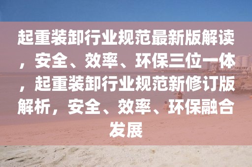 起重裝卸行業(yè)規(guī)范最新版解讀，安全、效率、環(huán)保三位一體，起重裝卸行業(yè)規(guī)范新修訂版解析，安全、效率、環(huán)保融合發(fā)展