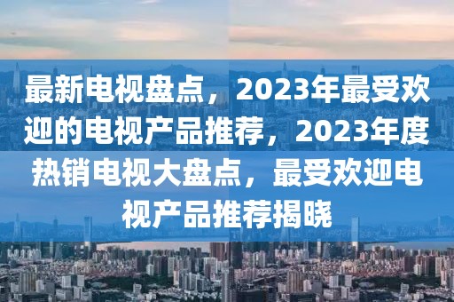 最新電視盤點(diǎn)，2023年最受歡迎的電視產(chǎn)品推薦，2023年度熱銷電視大盤點(diǎn)，最受歡迎電視產(chǎn)品推薦揭曉