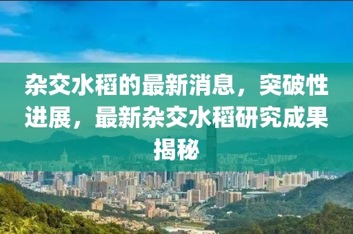 雜交水稻的最新消息，突破性進(jìn)展，最新雜交水稻研究成果揭秘
