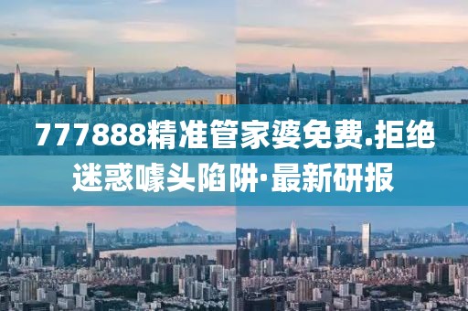 777888精準管家婆免費.拒絕迷惑噱頭陷阱·最新研報