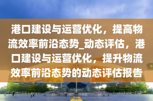 港口建設(shè)與運(yùn)營(yíng)優(yōu)化，提高物流效率前沿態(tài)勢(shì)_動(dòng)態(tài)評(píng)估，港口建設(shè)與運(yùn)營(yíng)優(yōu)化，提升物流效率前沿態(tài)勢(shì)的動(dòng)態(tài)評(píng)估報(bào)告