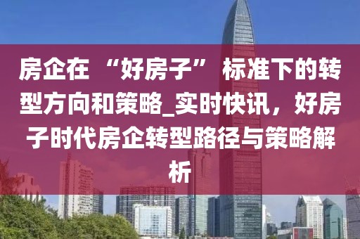 房企在 “好房子” 標準下的轉型方向和策略_實時快訊，好房子時代房企轉型路徑與策略解析