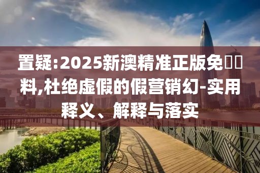 置疑:2025新澳精準(zhǔn)正版免費(fèi)資料,杜絕虛假的假營銷幻-實(shí)用釋義、解釋與落實(shí)